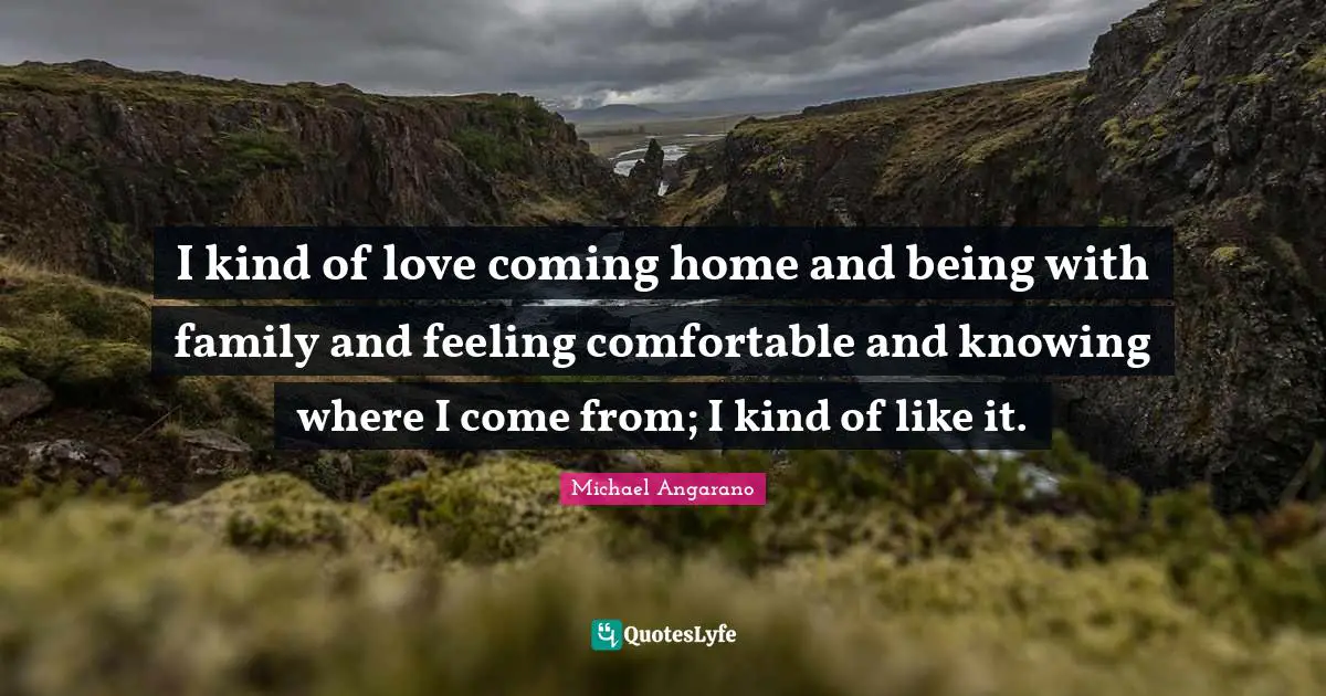 I kind of love coming home and being with family and feeling comfortable and knowing where I come from; I kind of like it.