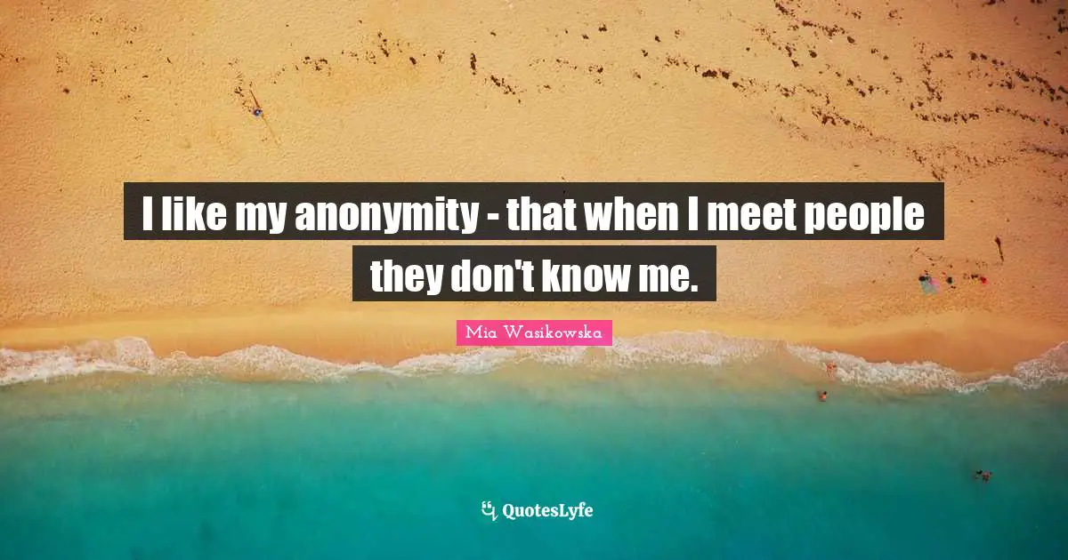I like my anonymity - that when I meet people they don't know me.