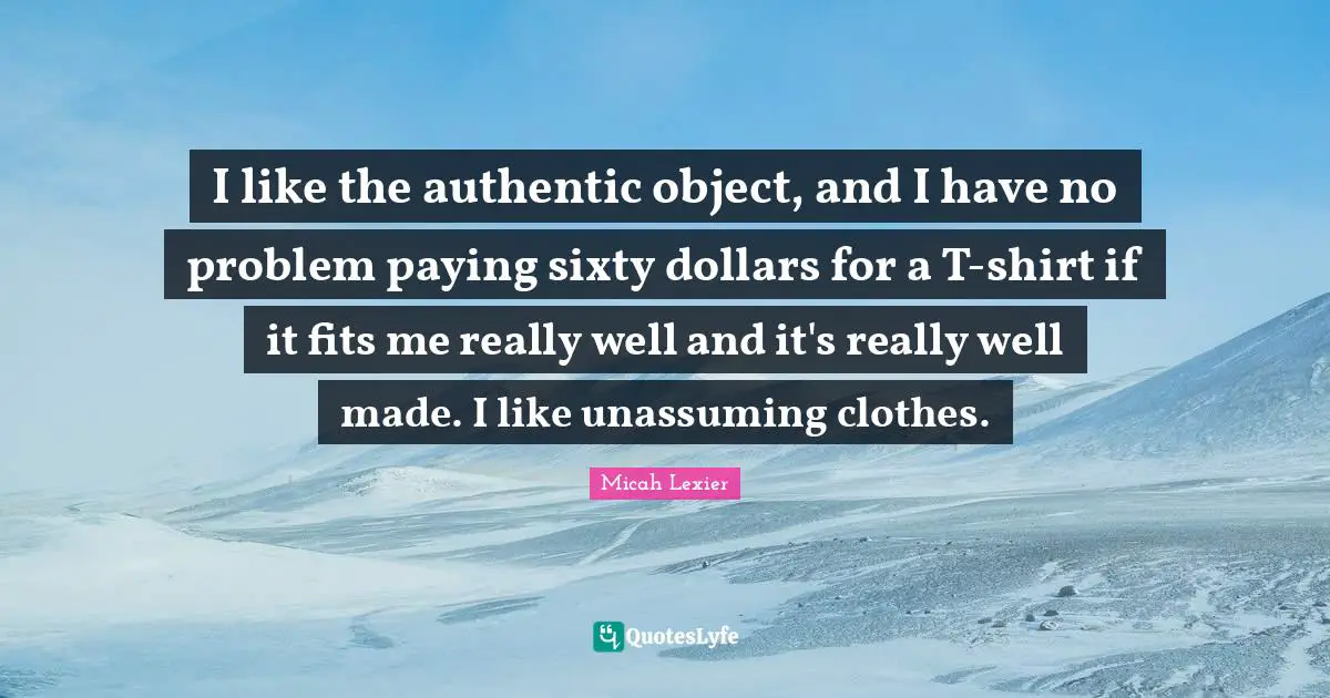 I like the authentic object, and I have no problem paying sixty dollars for a T-shirt if it fits me really well and it's really well made. I like unassuming clothes.