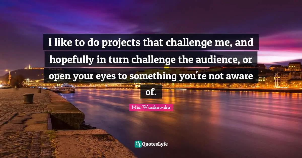 I like to do projects that challenge me, and hopefully in turn challenge the audience, or open your eyes to something you're not aware of.