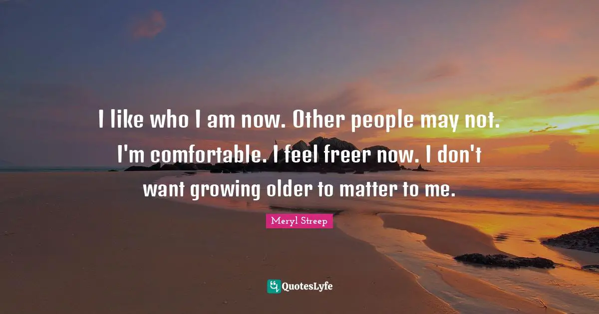 I like who I am now. Other people may not. I'm comfortable. I feel freer now. I don't want growing older to matter to me.
