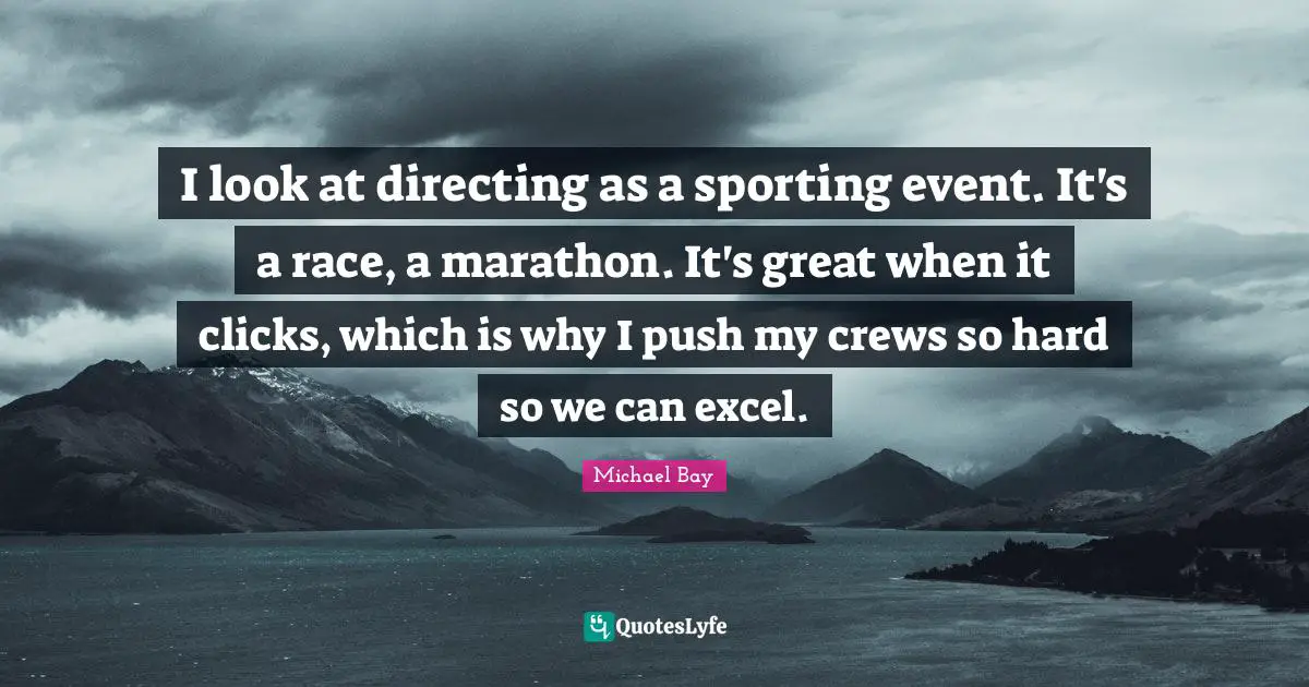 I look at directing as a sporting event. It's a race, a marathon. It's great when it clicks, which is why I push my crews so hard so we can excel.