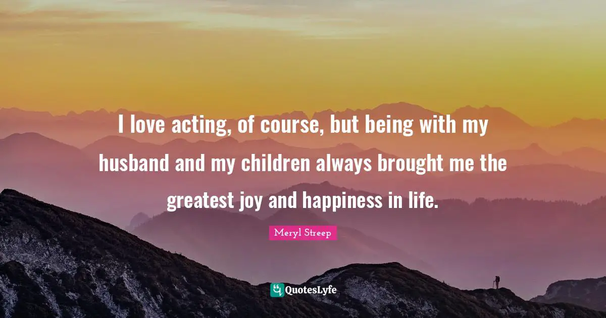 Meryl Streep Quotes: "I love acting, of course, but being with my husband and my children always brought me the greatest joy and happiness in life."