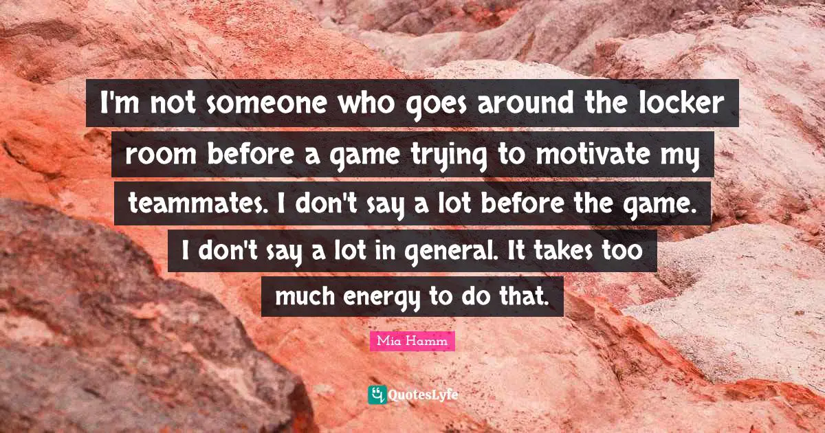 I'm not someone who goes around the locker room before a game trying to motivate my teammates. I don't say a lot before the game. I don't say a lot in general. It takes too much energy to do that.
