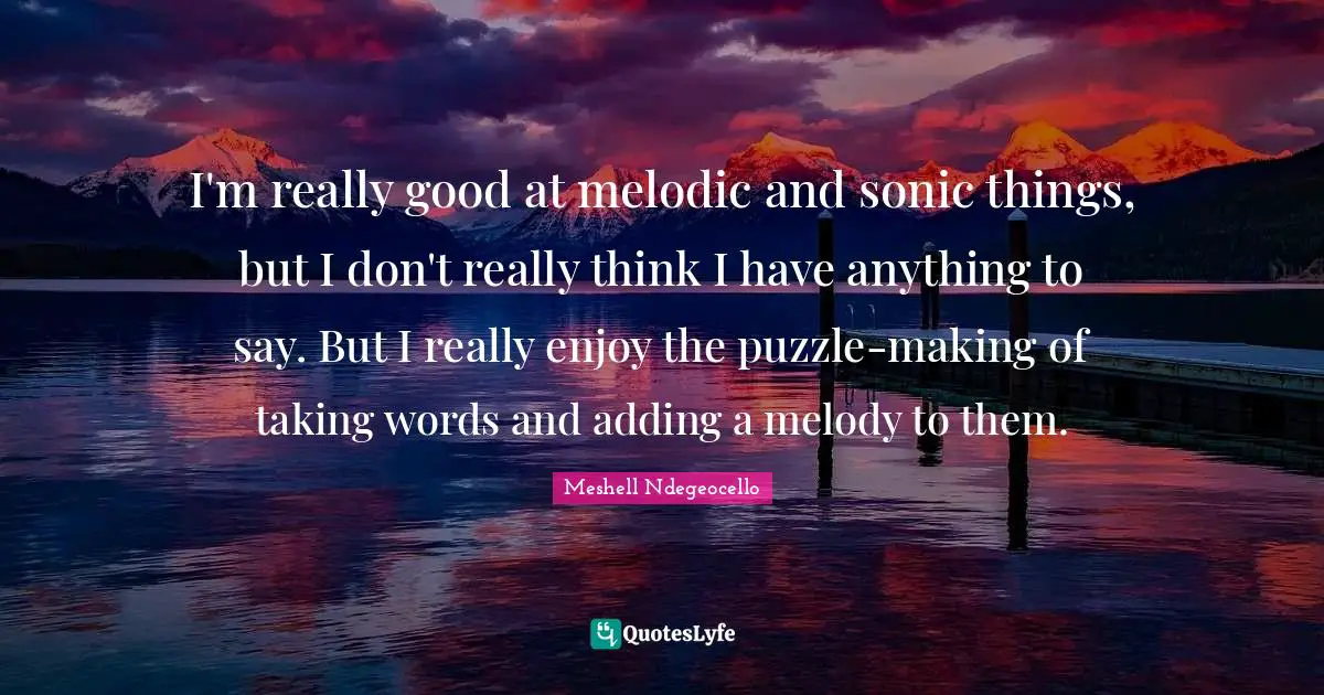 I'm really good at melodic and sonic things, but I don't really think I have anything to say. But I really enjoy the puzzle-making of taking words and adding a melody to them.