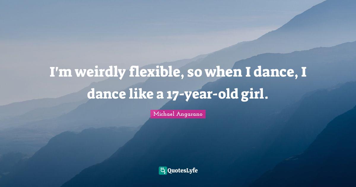 I'm weirdly flexible, so when I dance, I dance like a 17-year-old girl.