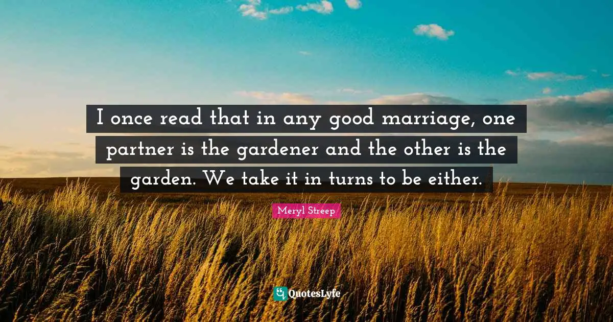 I once read that in any good marriage, one partner is the gardener and the other is the garden. We take it in turns to be either.