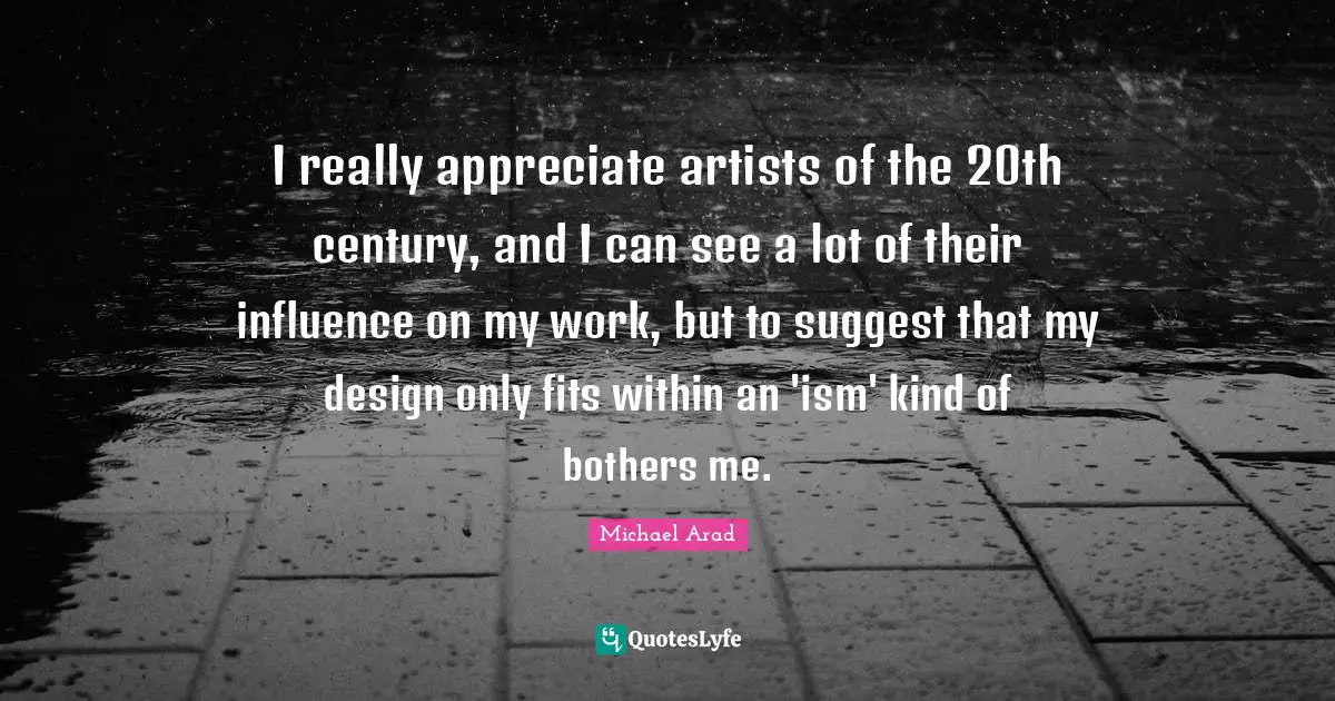 Michael Arad Quotes: "I really appreciate artists of the 20th century, and I can see a lot of their influence on my work, but to suggest that my design only fits within an 'ism' kind of bothers me."