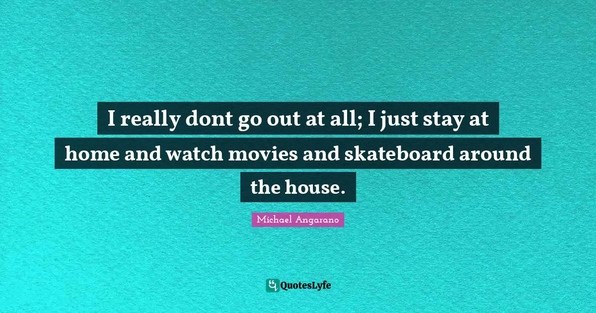 I really dont go out at all; I just stay at home and watch movies and skateboard around the house.