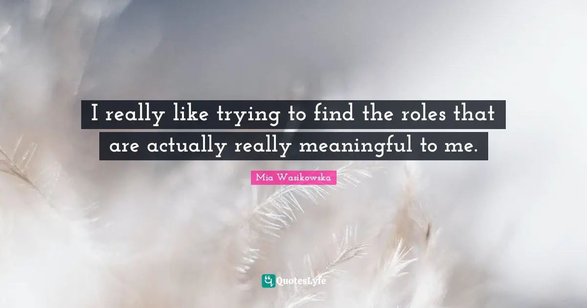 I really like trying to find the roles that are actually really meaningful to me.