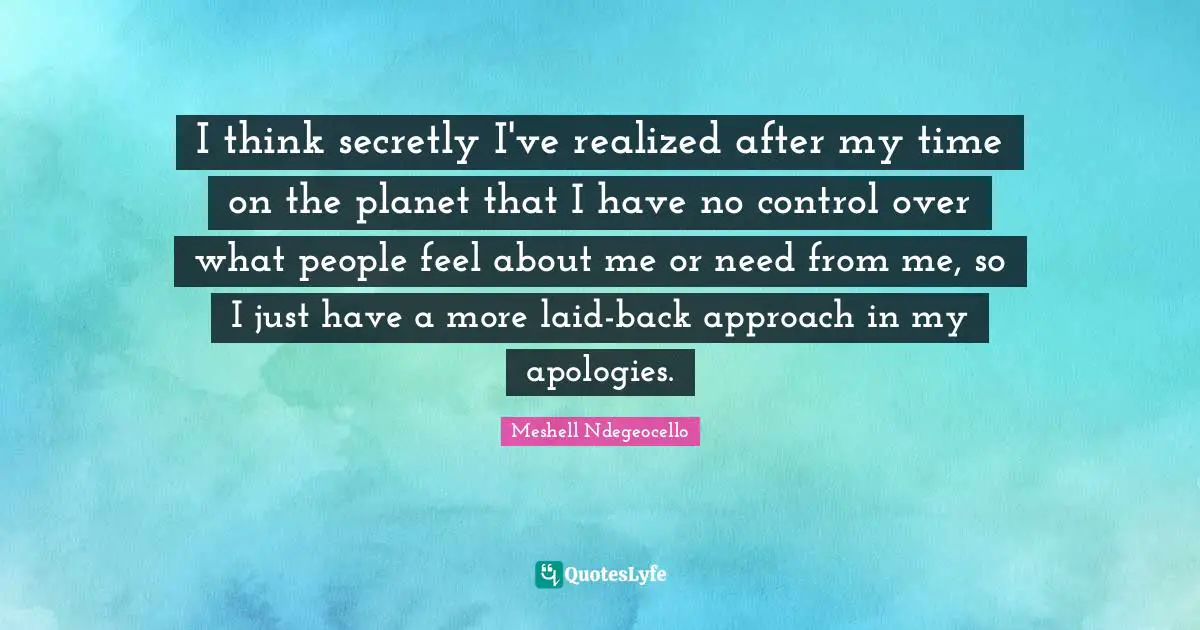 I think secretly I've realized after my time on the planet that I have no control over what people feel about me or need from me, so I just have a more laid-back approach in my apologies.