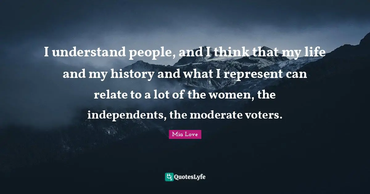 I understand people, and I think that my life and my history and what I represent can relate to a lot of the women, the independents, the moderate voters.