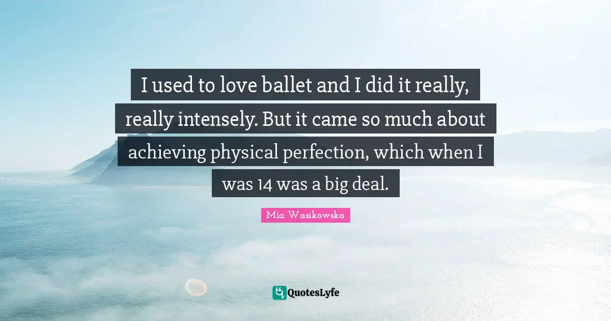 I used to love ballet and I did it really, really intensely. But it came so much about achieving physical perfection, which when I was 14 was a big deal.