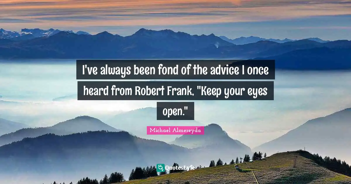 I've always been fond of the advice I once heard from Robert Frank, "Keep your eyes open."
