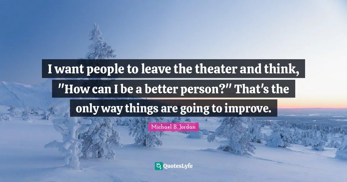 Michael B. Jordan Quotes: "I want people to leave the theater and think, "How can I be a better person?" That's the only way things are going to improve."