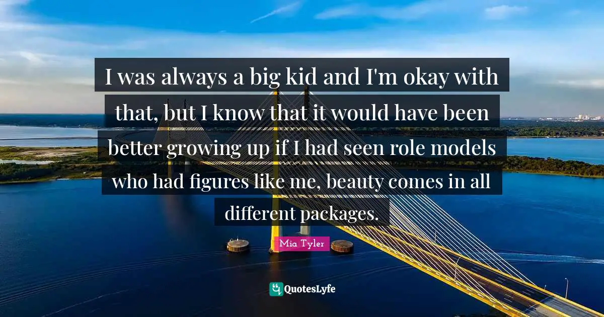 I was always a big kid and I'm okay with that, but I know that it would have been better growing up if I had seen role models who had figures like me, beauty comes in all different packages.
