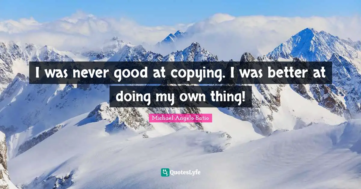 I was never good at copying. I was better at doing my own thing!