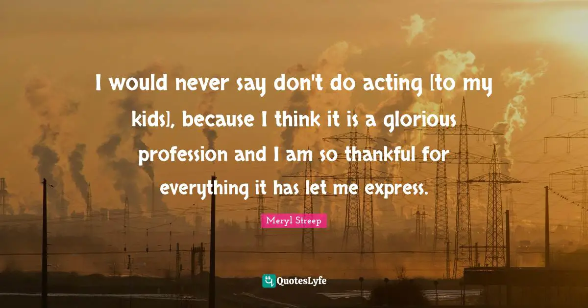 I would never say don't do acting [to my kids], because I think it is a glorious profession and I am so thankful for everything it has let me express.