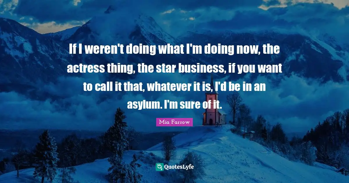 If I weren't doing what I'm doing now, the actress thing, the star business, if you want to call it that, whatever it is, I'd be in an asylum. I'm sure of it.