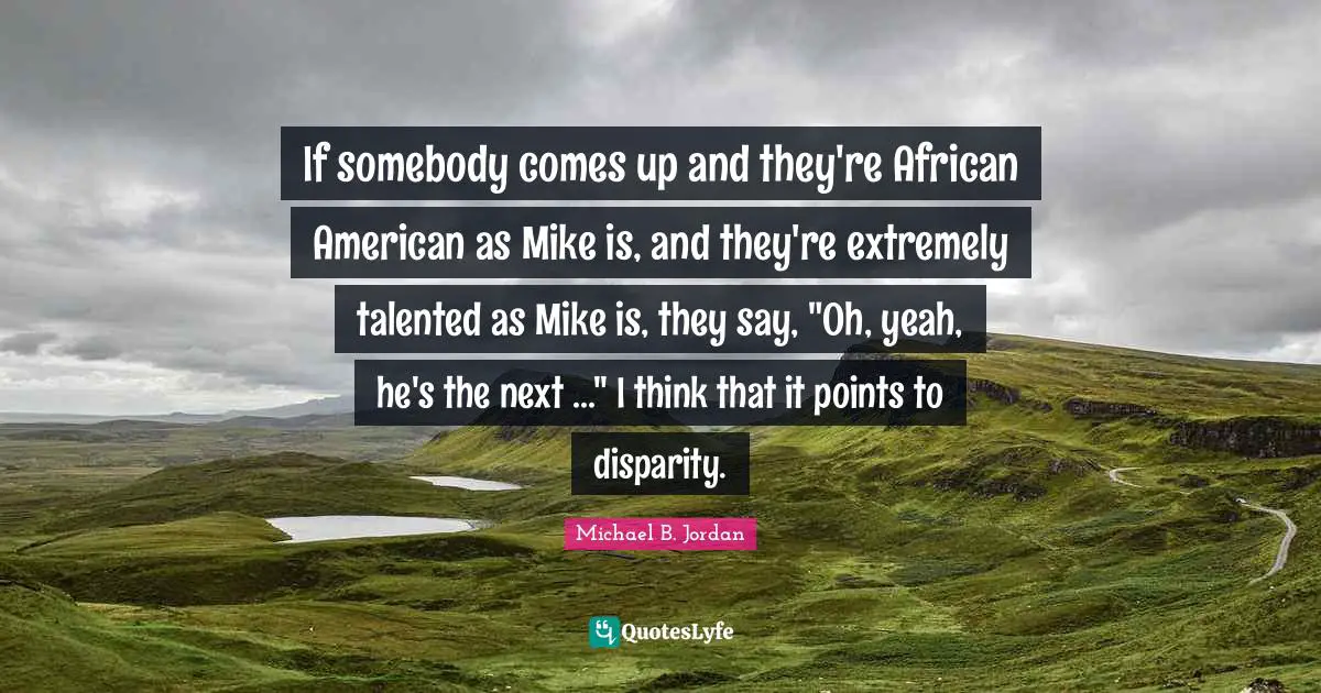 Michael B. Jordan Quotes: "If somebody comes up and they're African American as Mike is, and they're extremely talented as Mike is, they say, "Oh, yeah, he's the next ..." I think that it points to disparity."