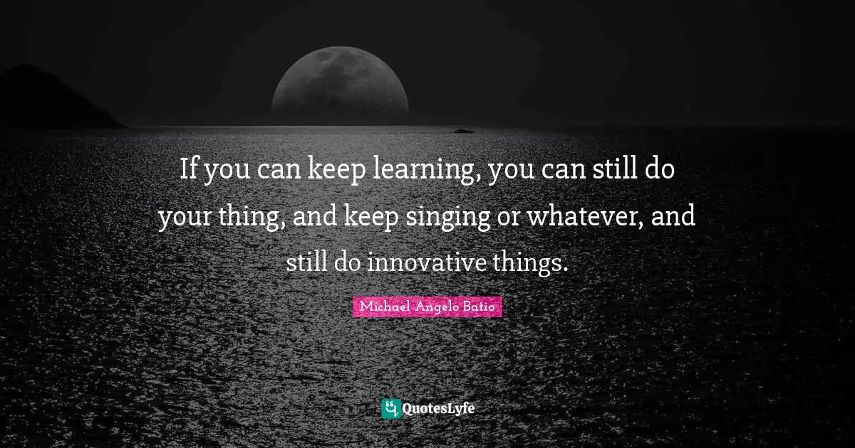 If you can keep learning, you can still do your thing, and keep singing or whatever, and still do innovative things.