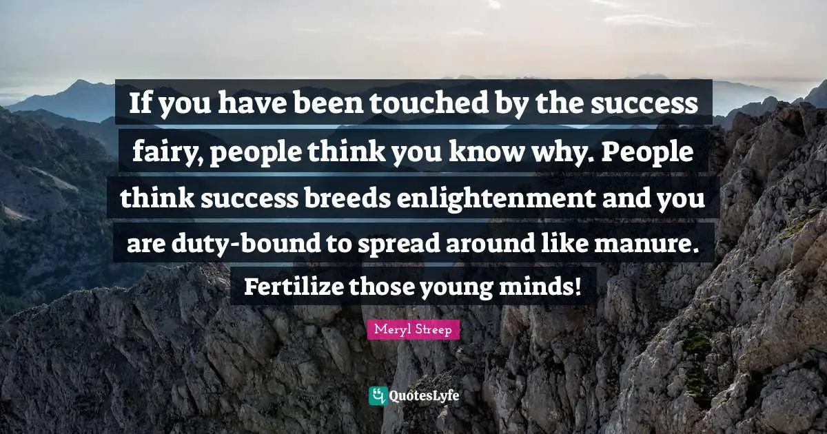 If you have been touched by the success fairy, people think you know why. People think success breeds enlightenment and you are duty-bound to spread around like manure. Fertilize those young minds!