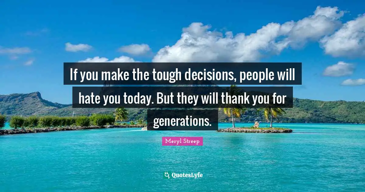 Meryl Streep Quotes: "If you make the tough decisions, people will hate you today. But they will thank you for generations."