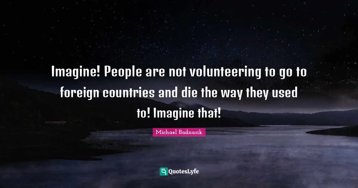 Imagine! People are not volunteering to go to foreign countries and die the way they used to! Imagine that!