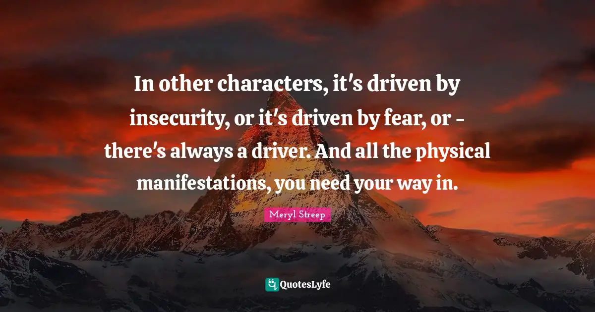 In other characters, it's driven by insecurity, or it's driven by fear, or - there's always a driver. And all the physical manifestations, you need your way in.