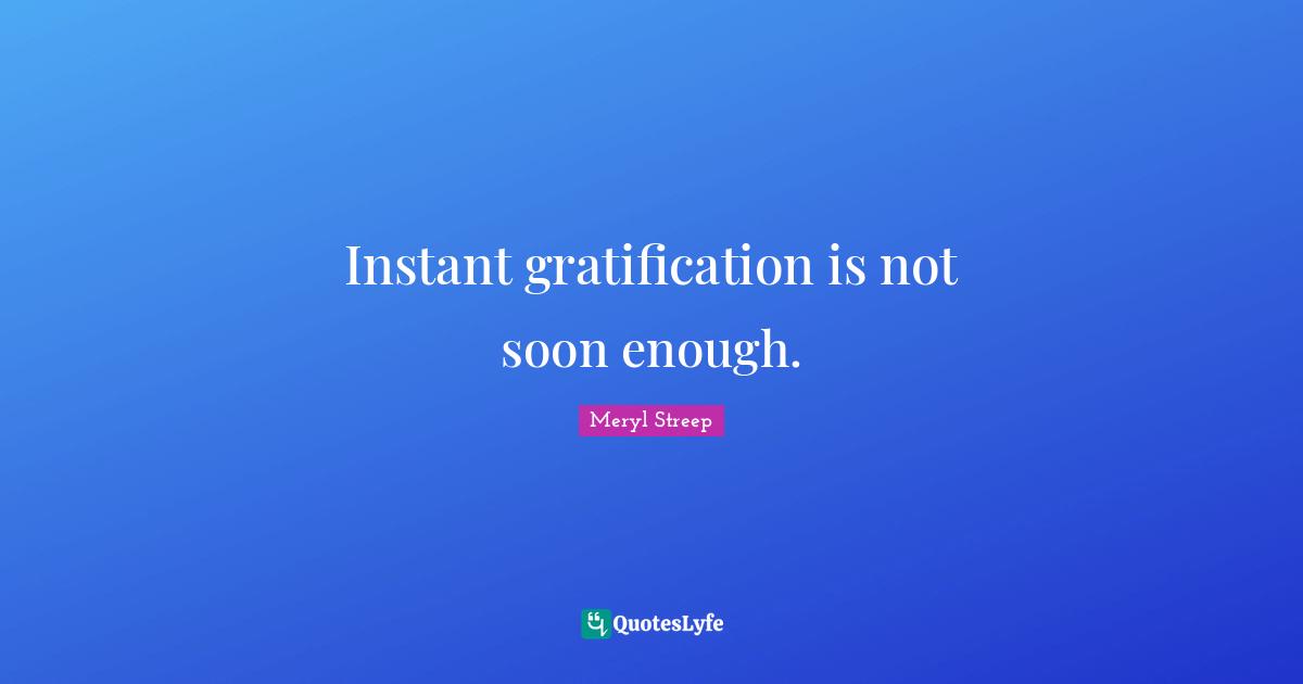 Instant gratification is not soon enough.