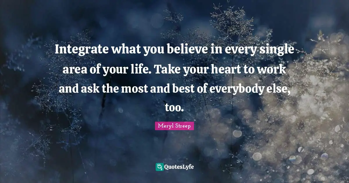 Meryl Streep Quotes: "Integrate what you believe in every single area of your life. Take your heart to work and ask the most and best of everybody else, too."
