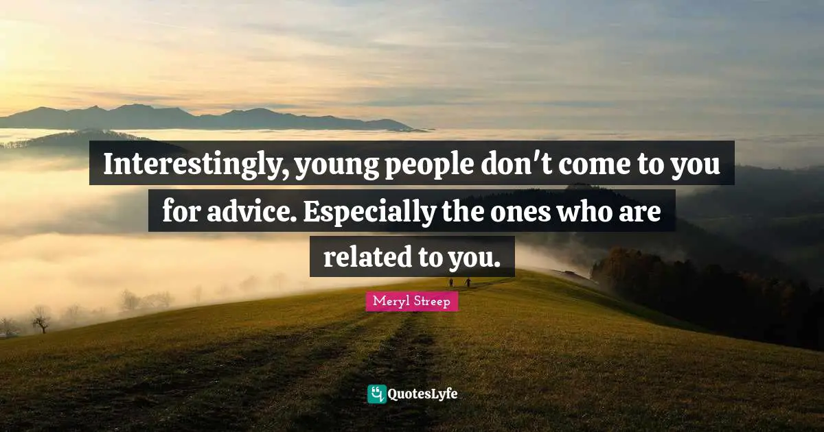 Interestingly, young people don't come to you for advice. Especially the ones who are related to you.
