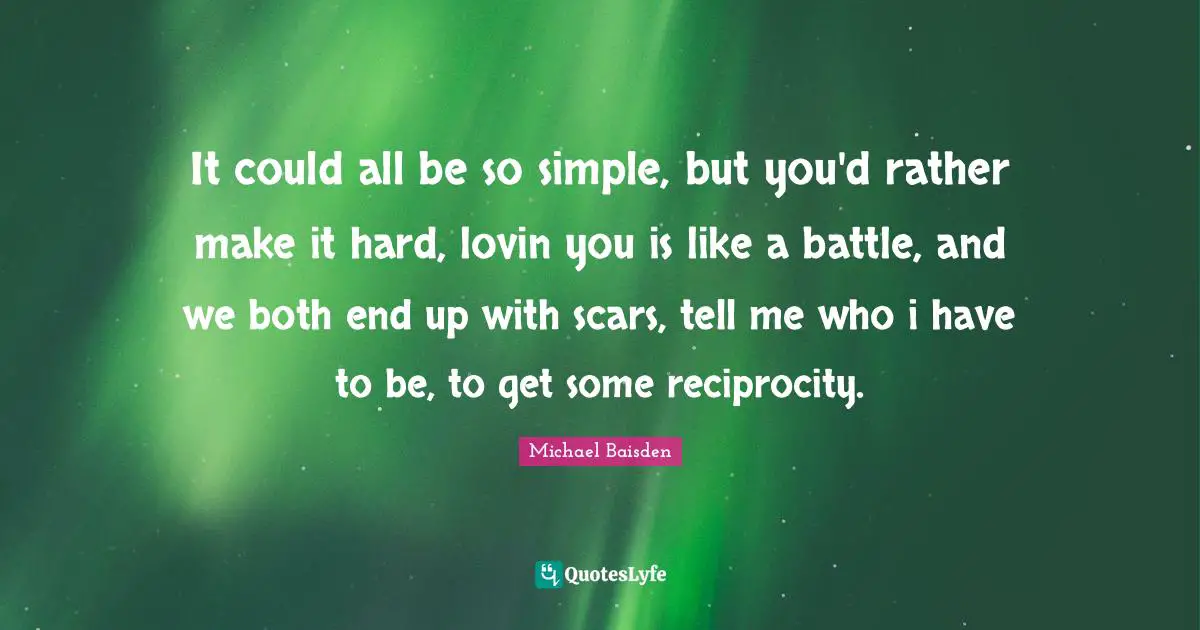 It could all be so simple, but you'd rather make it hard, lovin you is like a battle, and we both end up with scars, tell me who i have to be, to get some reciprocity.
