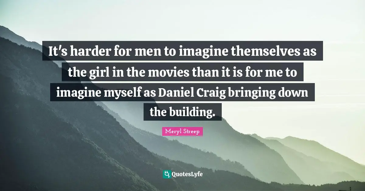 It's harder for men to imagine themselves as the girl in the movies than it is for me to imagine myself as Daniel Craig bringing down the building.
