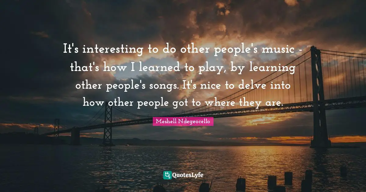 It's interesting to do other people's music - that's how I learned to play, by learning other people's songs. It's nice to delve into how other people got to where they are.