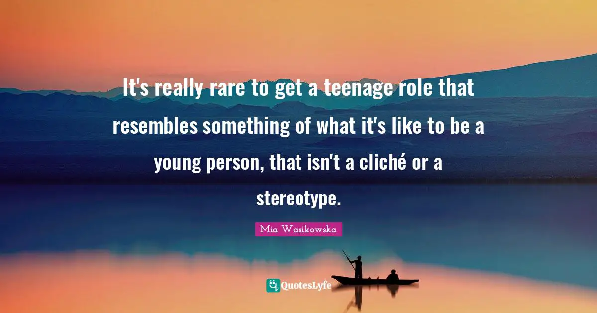 It's really rare to get a teenage role that resembles something of what it's like to be a young person, that isn't a cliché or a stereotype.
