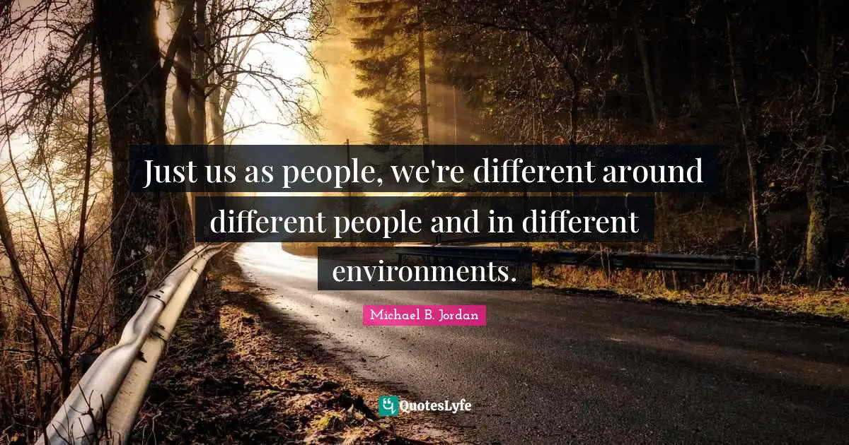 Just us as people, we're different around different people and in different environments.