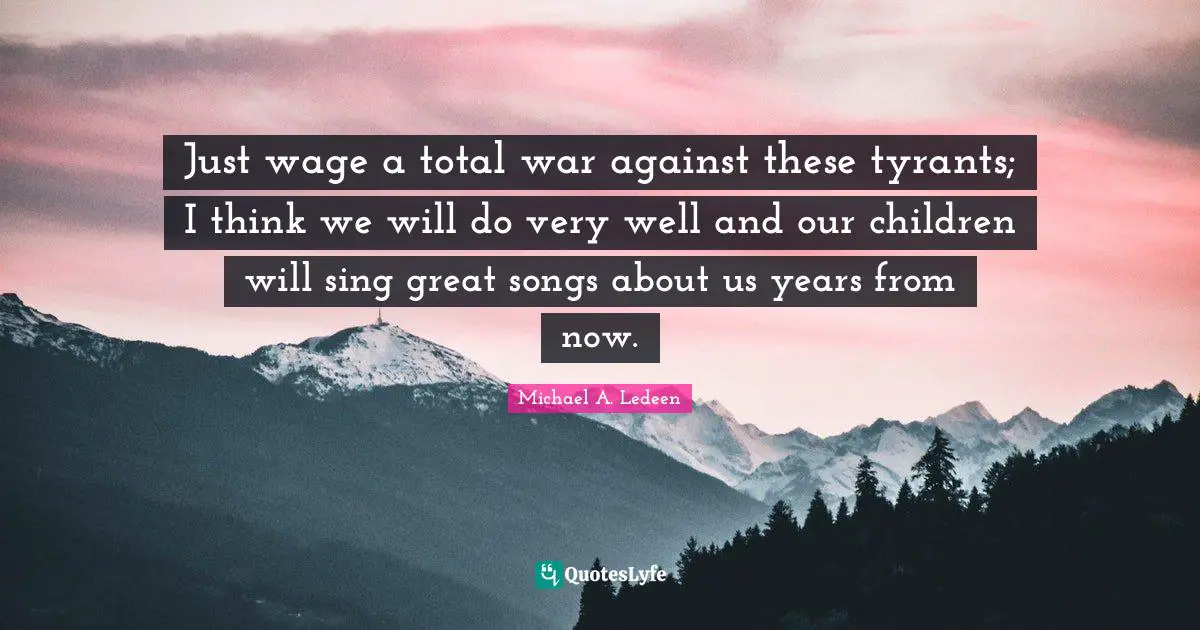 Just wage a total war against these tyrants; I think we will do very well and our children will sing great songs about us years from now.