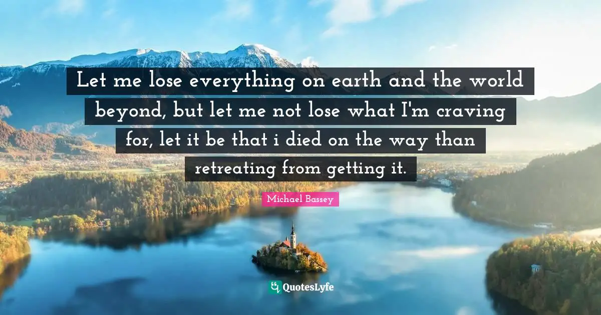 Michael Bassey Quotes: "Let me lose everything on earth and the world beyond, but let me not lose what I'm craving for, let it be that i died on the way than retreating from getting it."