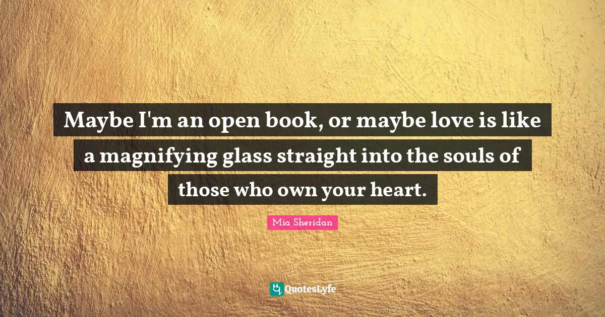 Maybe I'm an open book, or maybe love is like a magnifying glass straight into the souls of those who own your heart.