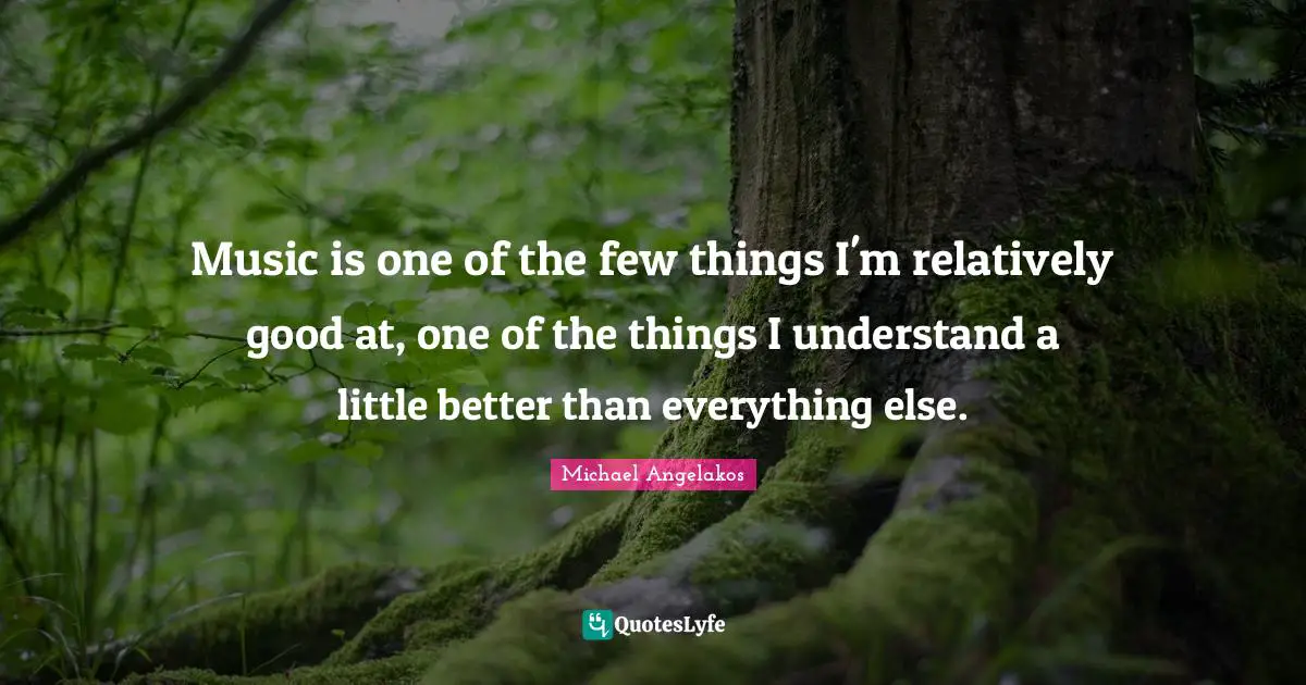 Music is one of the few things I'm relatively good at, one of the things I understand a little better than everything else.