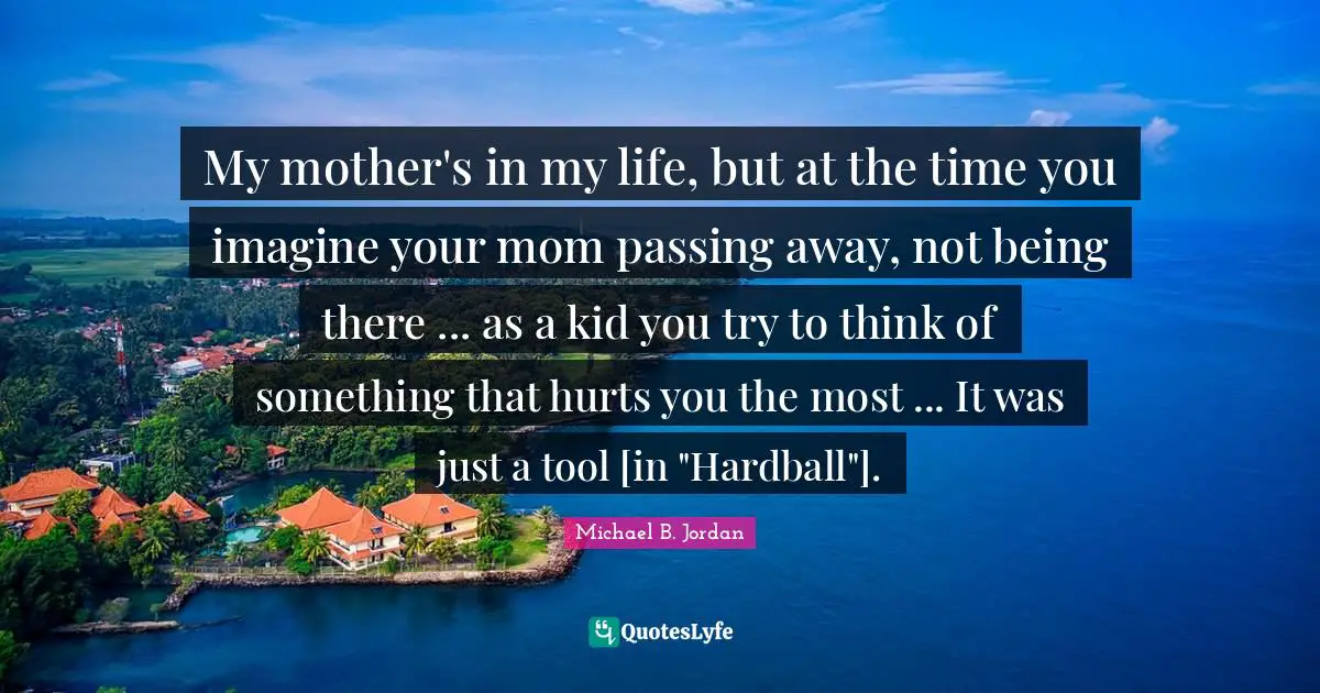 Michael B. Jordan Quotes: "My mother's in my life, but at the time you imagine your mom passing away, not being there ... as a kid you try to think of something that hurts you the most ... It was just a tool [in "Hardball"]."