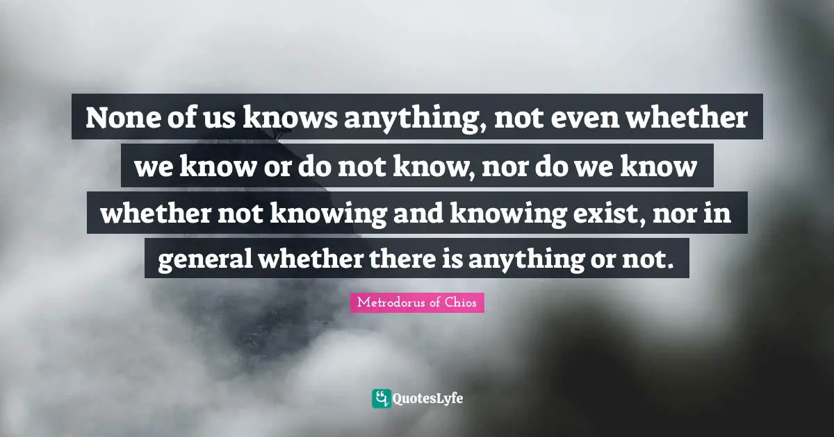 Metrodorus Of Chios Quotes: "None of us knows anything, not even whether we know or do not know, nor do we know whether not knowing and knowing exist, nor in general whether there is anything or not."