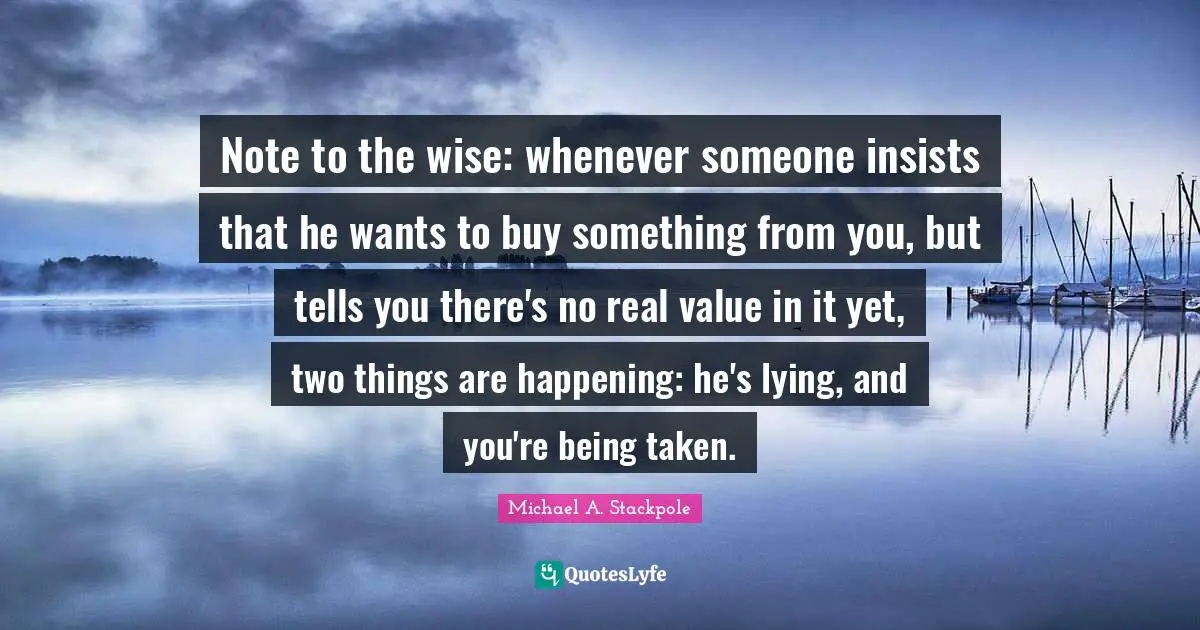 Real Value Quotes: "Note to the wise: whenever someone insists that he wants to buy something from you, but tells you there's no real value in it yet, two things are happening: he's lying, and you're being taken."