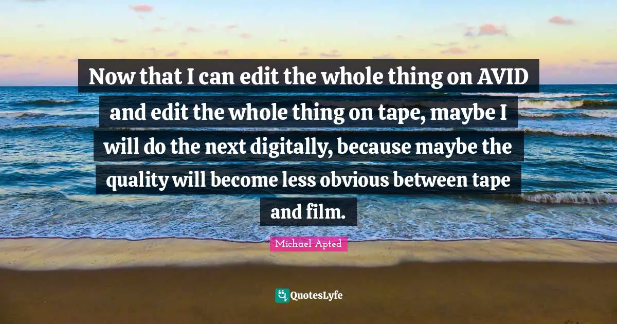 Michael Apted Quotes: "Now that I can edit the whole thing on AVID and edit the whole thing on tape, maybe I will do the next digitally, because maybe the quality will become less obvious between tape and film."