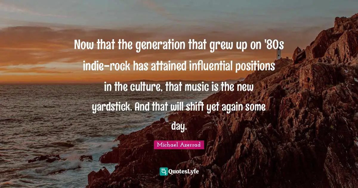 Michael Azerrad Quotes: "Now that the generation that grew up on '80s indie-rock has attained influential positions in the culture, that music is the new yardstick. And that will shift yet again some day."