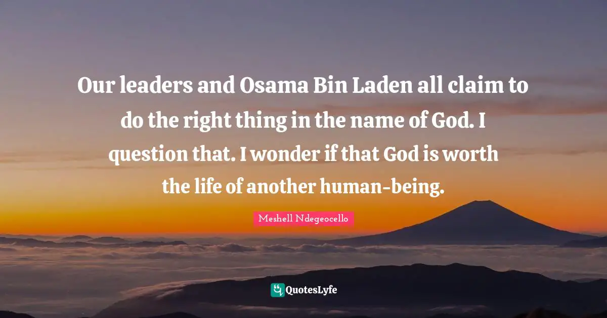 Our leaders and Osama Bin Laden all claim to do the right thing in the name of God. I question that. I wonder if that God is worth the life of another human-being.