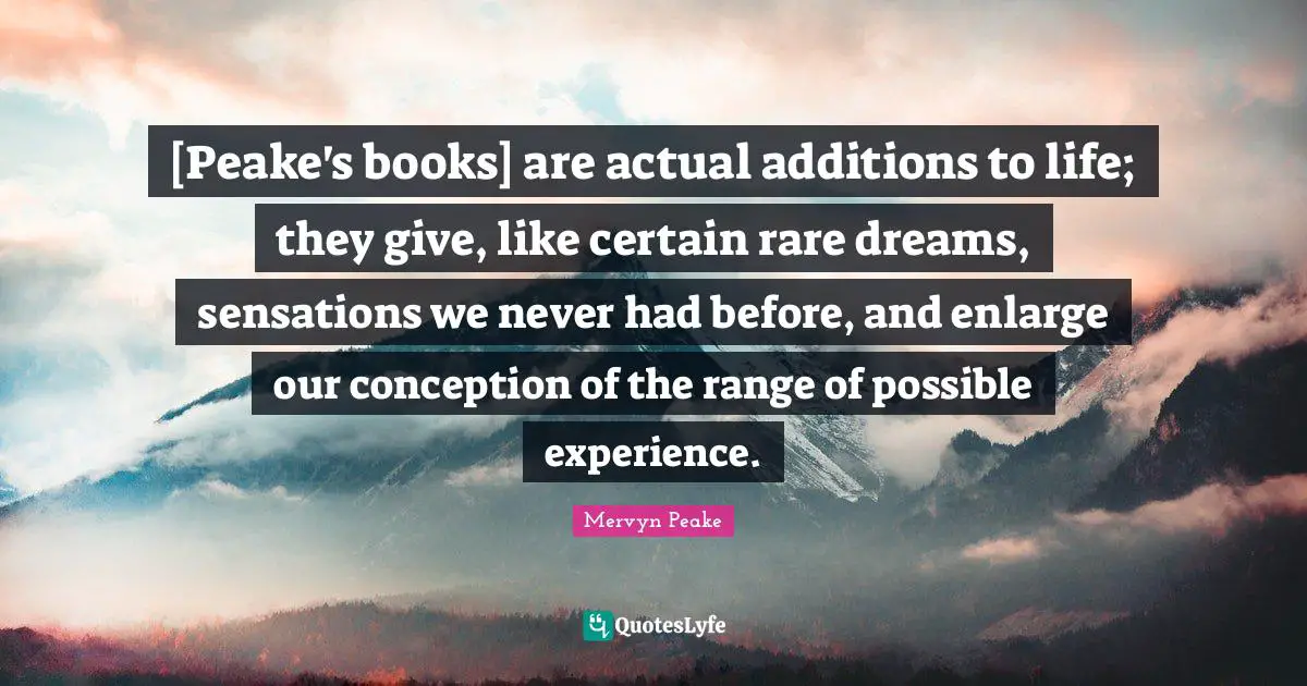 [Peake's books] are actual additions to life; they give, like certain rare dreams, sensations we never had before, and enlarge our conception of the range of possible experience.