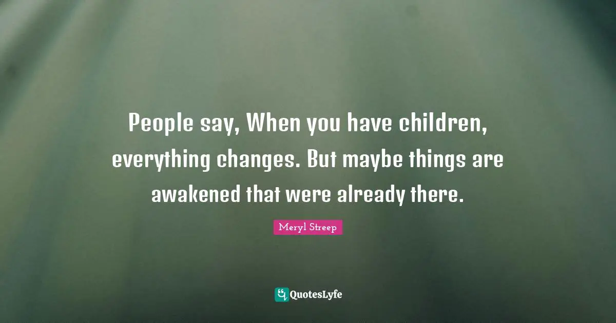 People say, When you have children, everything changes. But maybe things are awakened that were already there.