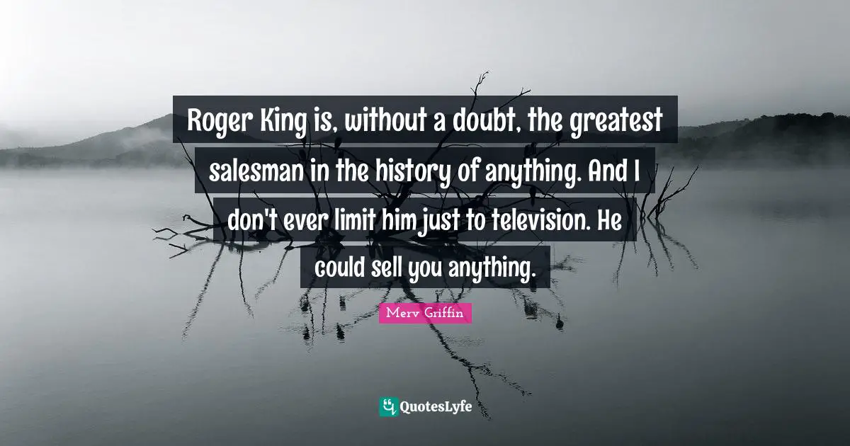 Roger King is, without a doubt, the greatest salesman in the history of anything. And I don't ever limit him just to television. He could sell you anything.